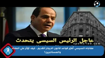 مفاجأة السيسي تُغيّر قواعد قانون الإيجار القديم.. كيف تؤثر على الملاك والمستأجرين؟